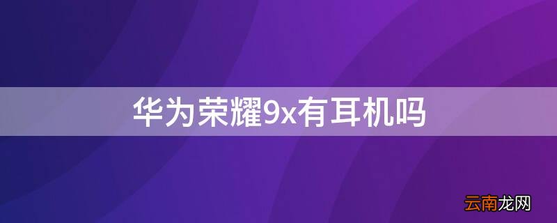 华为荣耀9x有耳机吗 华为荣耀9x有耳机吗