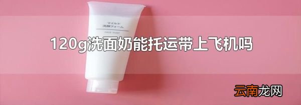 120g洗面奶能托运带上飞机吗