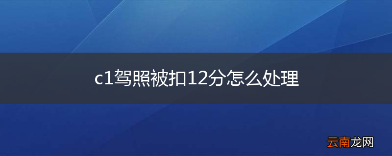 c1驾照被扣12分怎么处理