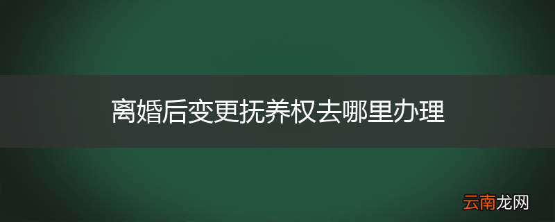 离婚后变更抚养权去哪里办理