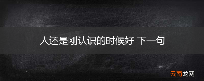 人还是刚认识的时候好 下一句