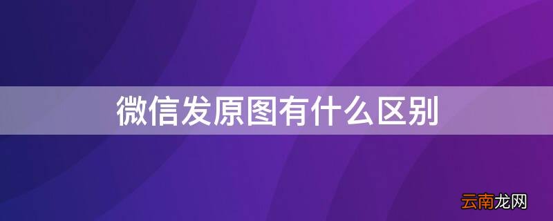 微信发原图真的是原图吗 微信发原图有什么区别