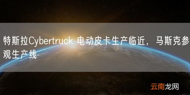 特斯拉Cybertruck 电动皮卡生产临近，马斯克参观生产线