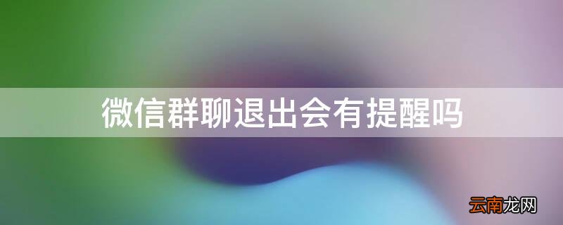 微信群聊退出会有提醒吗 微信群聊退出会有提醒吗