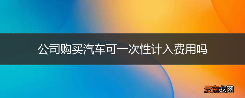 公司购买汽车可一次性计入费用吗