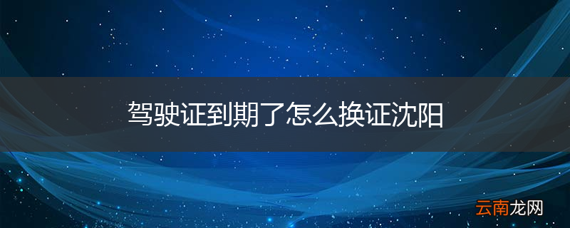 驾驶证到期了怎么换证沈阳