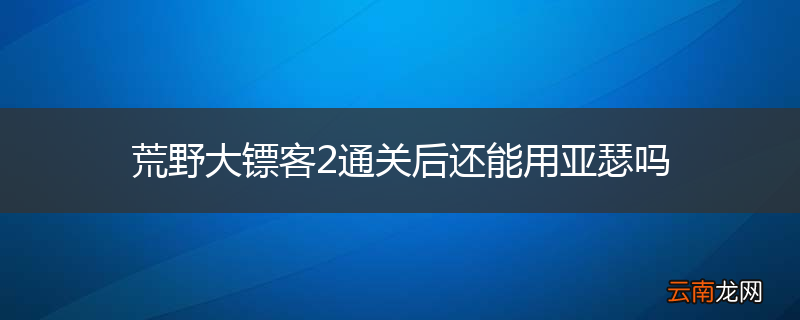 荒野大镖客2通关后还能用亚瑟吗
