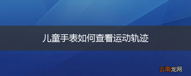 儿童手表如何查看运动轨迹