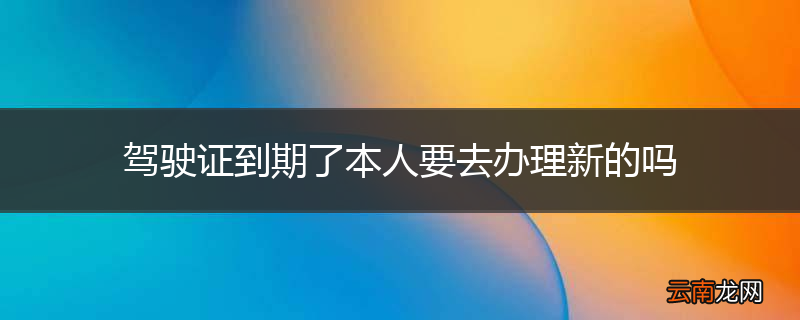 驾驶证到期了本人要去办理新的吗