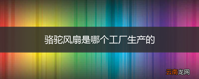 骆驼风扇是哪个工厂生产的