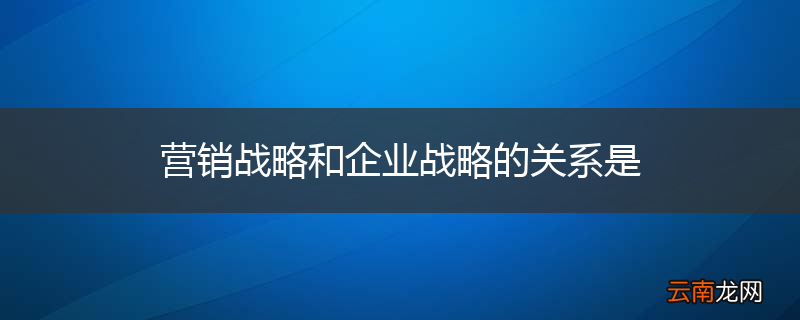 营销战略和企业战略的关系是