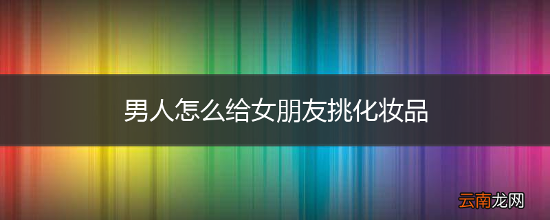 男人怎么给女朋友挑化妆品