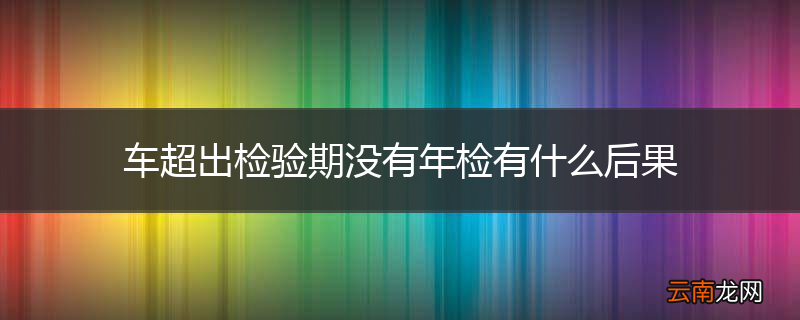 车超出检验期没有年检有什么后果