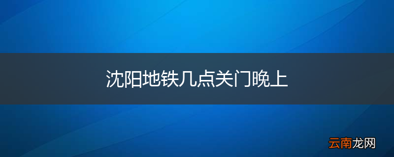 沈阳地铁几点关门晚上