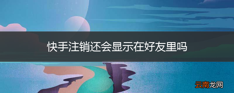 快手注销还会显示在好友里吗