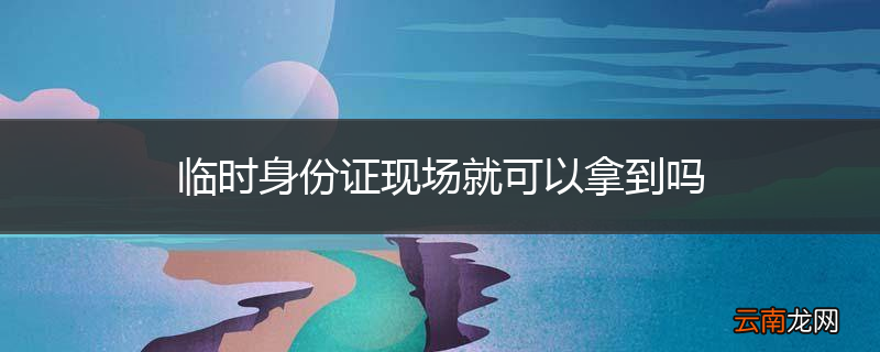 临时身份证现场就可以拿到吗