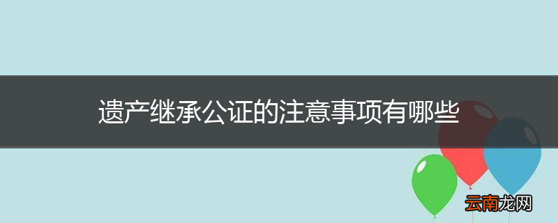 遗产继承公证的注意事项有哪些