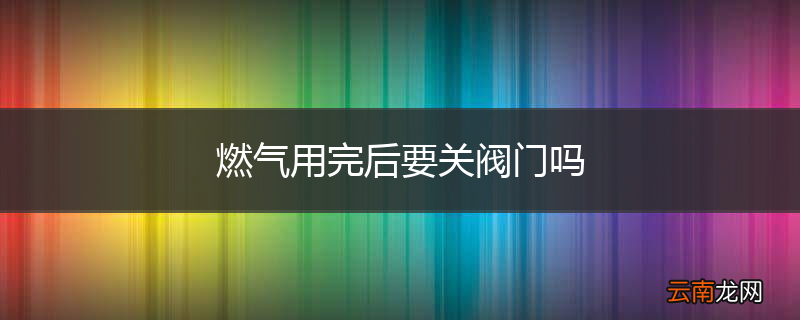燃气用完后要关阀门吗