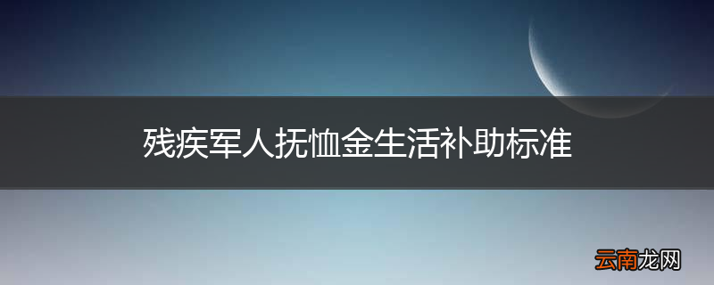 残疾军人抚恤金生活补助标准