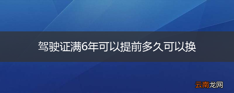 驾驶证满6年可以提前多久可以换