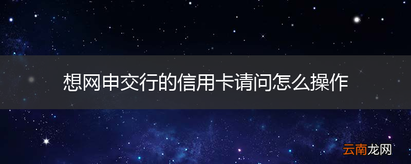 想网申交行的信用卡请问怎么操作