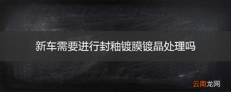 新车需要进行封釉镀膜镀晶处理吗