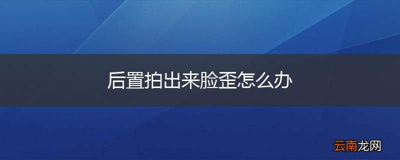 后置拍出来脸歪怎么办