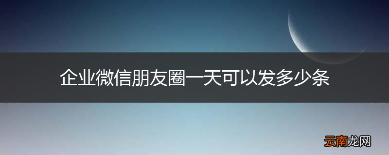 企业微信朋友圈一天可以发多少条