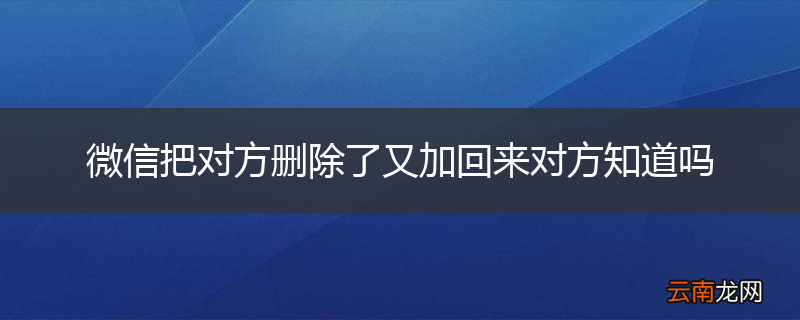 微信把对方删除了又加回来对方知道吗