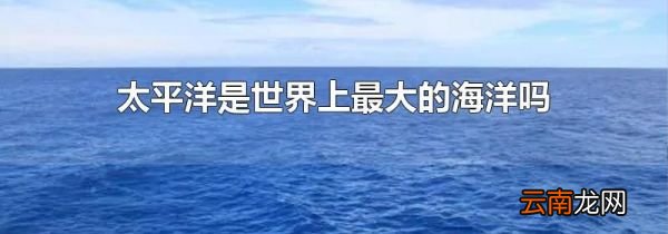 太平洋是世界上最大的海洋吗