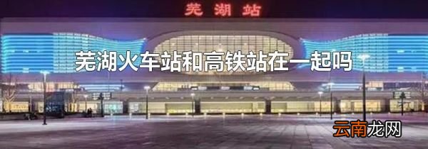 芜湖火车站和高铁站在一起吗