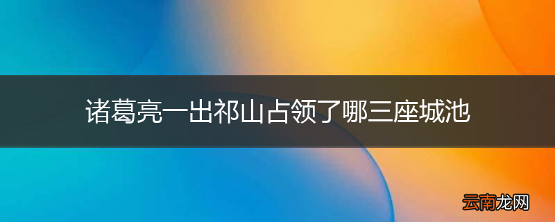 诸葛亮一出祁山占领了哪三座城池