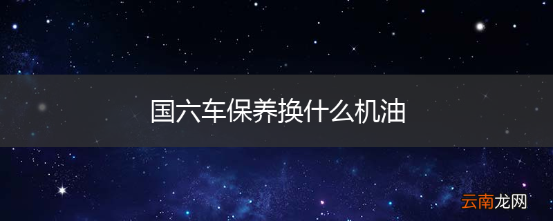 国六车保养换什么机油