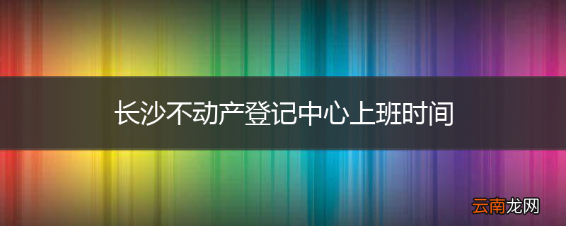 长沙不动产登记中心上班时间