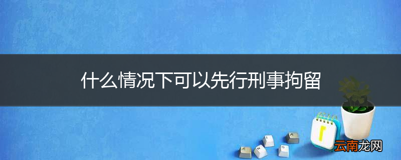 什么情况下可以先行刑事拘留