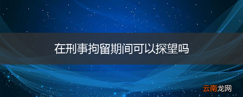 在刑事拘留期间可以探望吗