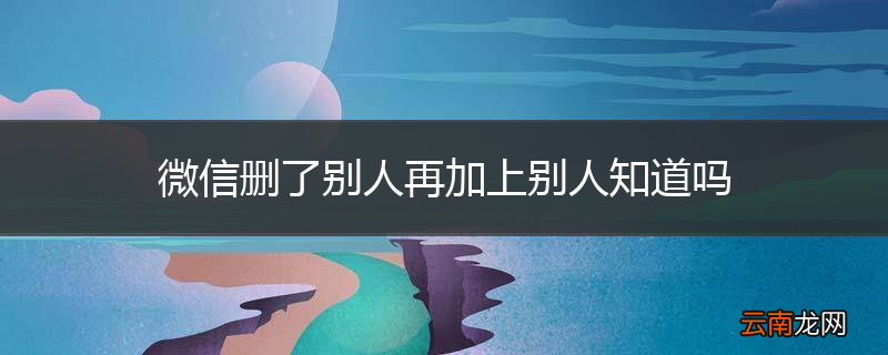微信删了别人再加上别人知道吗