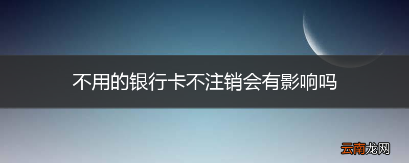 不用的银行卡不注销会有影响吗