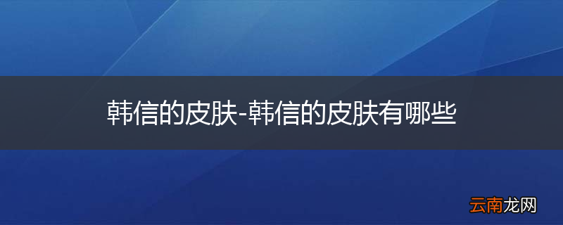 韩信的皮肤-韩信的皮肤有哪些