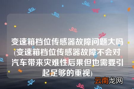 变速箱档位传感器故障不会对汽车带来灾难性后果但也需要引起足够的重视 变速箱档位传感器故障问题大吗