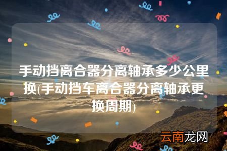 手动挡车离合器分离轴承更换周期 手动挡离合器分离轴承多少公里换