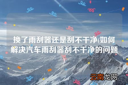 如何解决汽车雨刮器刮不干净的问题 换了雨刮器还是刮不干净