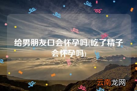 吃了精子会怀孕吗 给男朋友口会怀孕吗