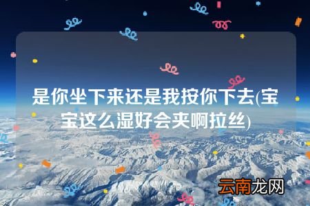 宝宝这么湿好会夹啊拉丝 是你坐下来还是我按你下去