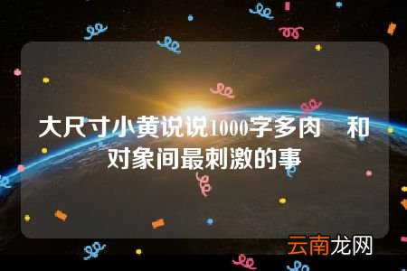 大尺寸小黄说说1000字多肉 和对象间最刺激的事