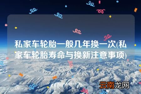 私家车轮胎寿命与换新注意事项 私家车轮胎一般几年换一次