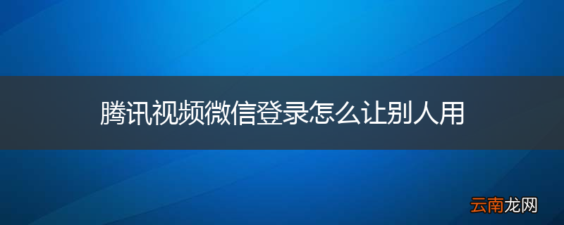 腾讯视频微信登录怎么让别人用