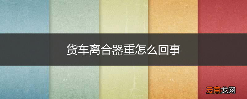 货车离合器重怎么回事