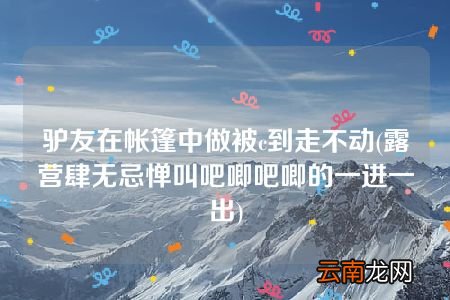 露营肆无忌惮叫吧唧吧唧的一进一出 驴友在帐篷中做被c到走不动