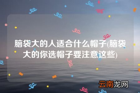 脑袋大的你选帽子要注意这些 脑袋大的人适合什么帽子